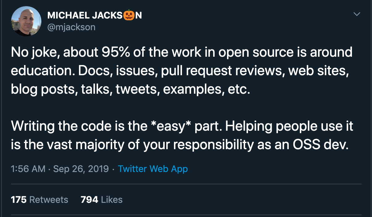 No joke, about 95% of the work in open source is around education. Docs, issues, pull request reviews, web sites, blog posts, talks, tweets, examples, etc. Writing the code is the easy part. Helping people use it is the vast majority of your responsibility as an OSS dev. --@mjackson